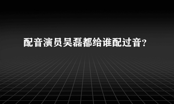 配音演员吴磊都给谁配过音？