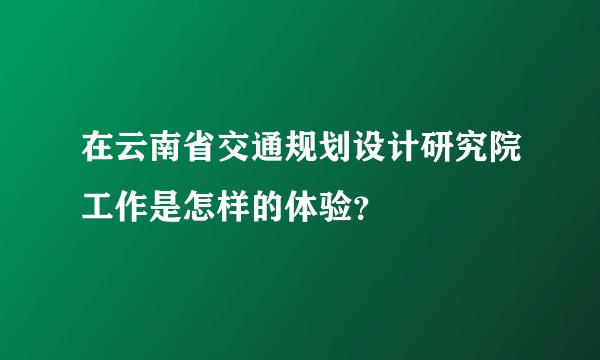 在云南省交通规划设计研究院工作是怎样的体验?