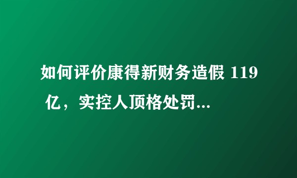 如何评价康得新财务造假 119 亿，实控人顶格处罚 90 万人民币？涉事的北京银行是否会被处罚？