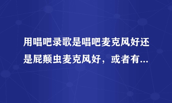 用唱吧录歌是唱吧麦克风好还是屁颠虫麦克风好，或者有更好的？华为手机安卓系统，谢谢！