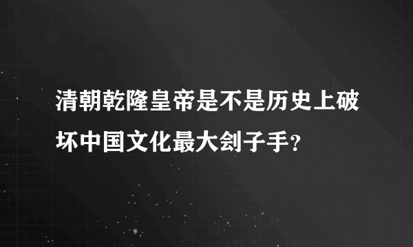 清朝乾隆皇帝是不是历史上破坏中国文化最大刽子手？