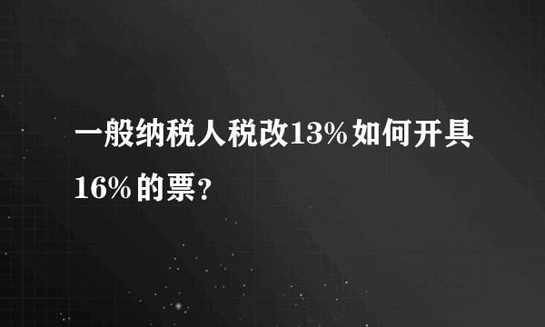 一般纳税人税改13%如何开具16%的票？