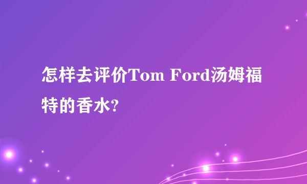 怎样去评价Tom Ford汤姆福特的香水?