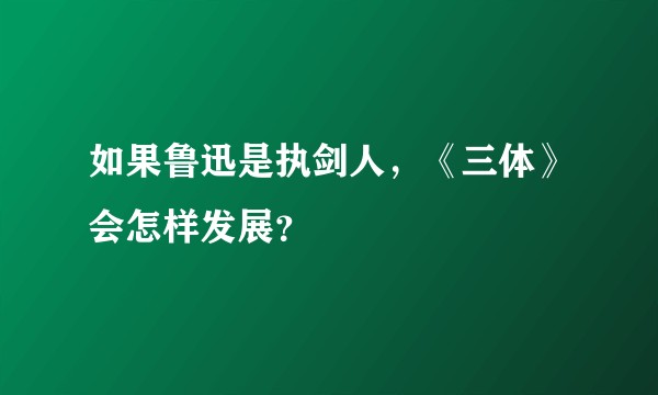 如果鲁迅是执剑人，《三体》会怎样发展？