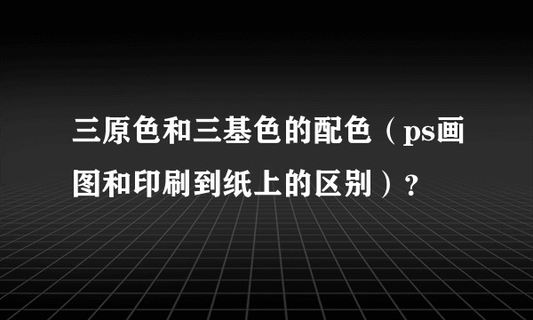 三原色和三基色的配色（ps画图和印刷到纸上的区别）？