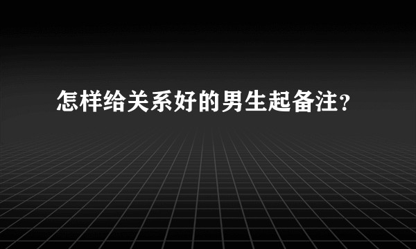 怎样给关系好的男生起备注？