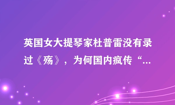 英国女大提琴家杜普雷没有录过《殇》,为何国内疯传“她的这首音乐感动了数万人”?