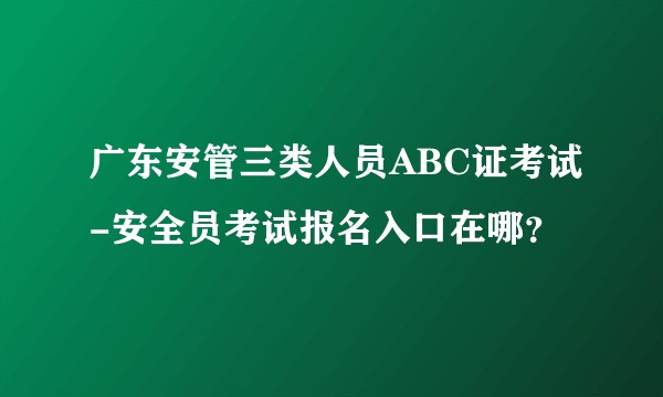 广东安管三类人员ABC证考试-安全员考试报名入口在哪？