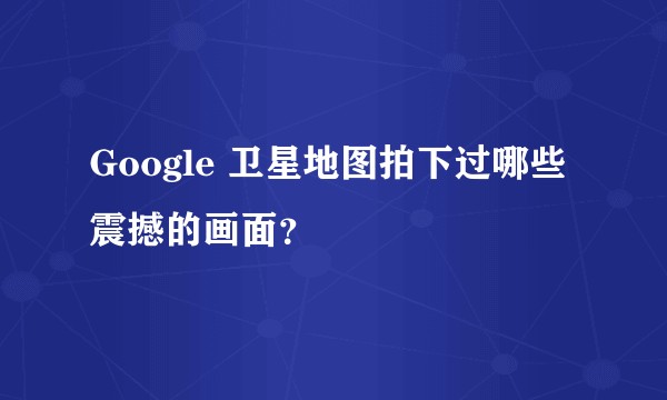 Google 卫星地图拍下过哪些震撼的画面？