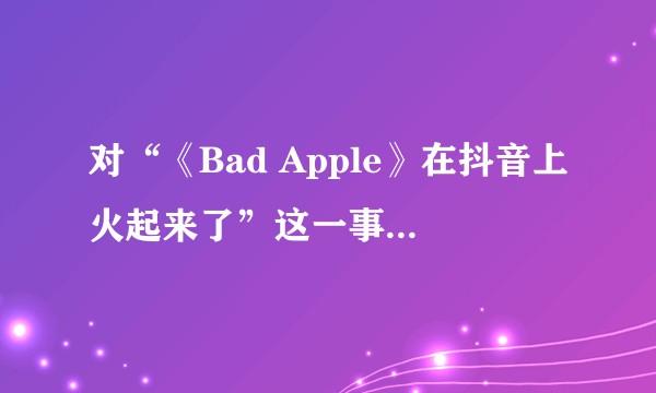 对“《Bad Apple》在抖音上火起来了”这一事件应如何看待？
