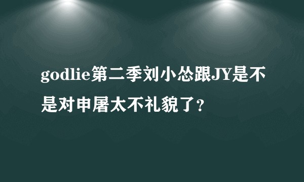 godlie第二季刘小怂跟JY是不是对申屠太不礼貌了？