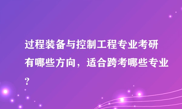 过程装备与控制工程专业考研有哪些方向，适合跨考哪些专业？
