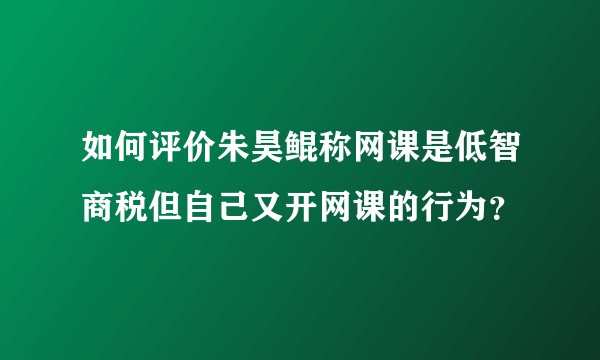 如何评价朱昊鲲称网课是低智商税但自己又开网课的行为?