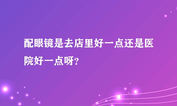 配眼镜是去店里好一点还是医院好一点呀？