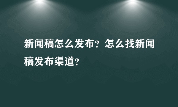 新闻稿怎么发布？怎么找新闻稿发布渠道？