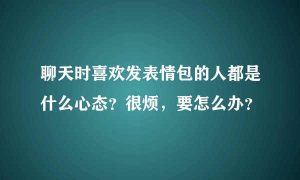 聊天时喜欢发表情包的人都是什么心态？很烦，要怎么办？