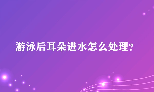游泳后耳朵进水怎么处理？