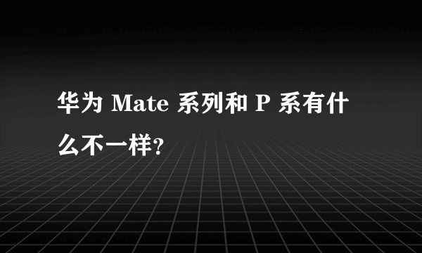 华为 Mate 系列和 P 系有什么不一样？