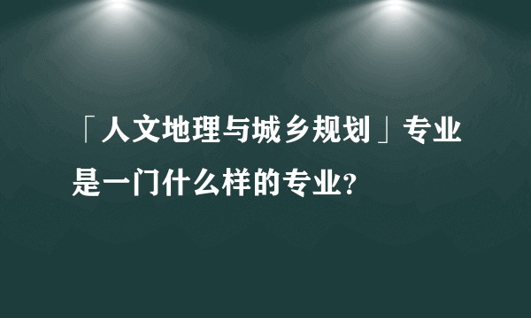 「人文地理与城乡规划」专业是一门什么样的专业?