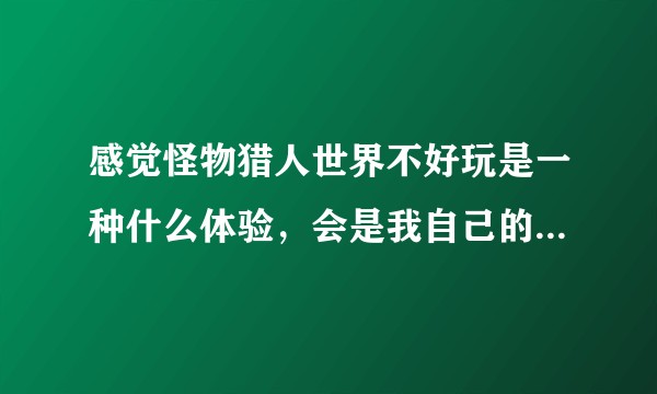 感觉怪物猎人世界不好玩是一种什么体验，会是我自己的问题么？