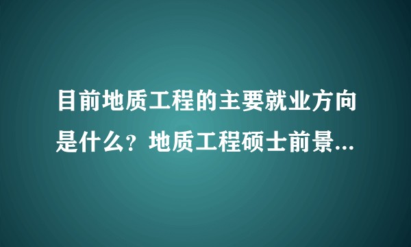 目前地质工程的主要就业方向是什么？地质工程硕士前景怎么样？