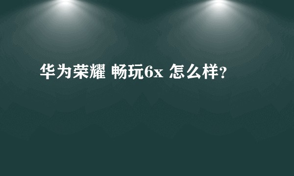 华为荣耀 畅玩6x 怎么样?