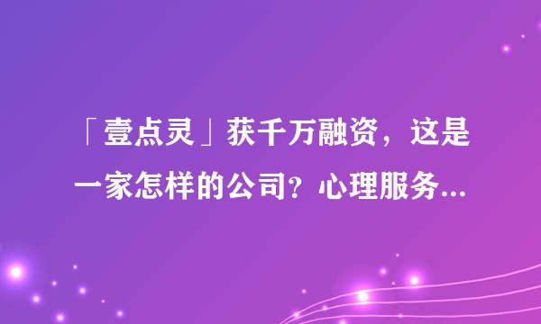 「壹点灵」获千万融资，这是一家怎样的公司？心理服务平台如何运转？又是如何保证咨询师资格和咨询伦理的?