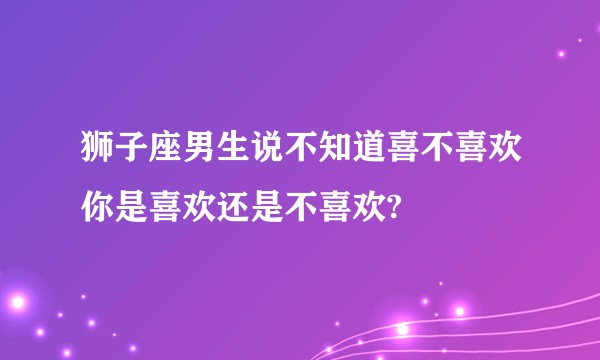 狮子座男生说不知道喜不喜欢你是喜欢还是不喜欢?