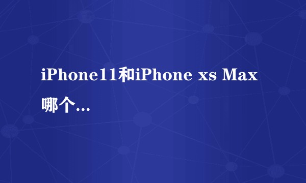 iPhone11和iPhone xs Max 哪个值得购买?