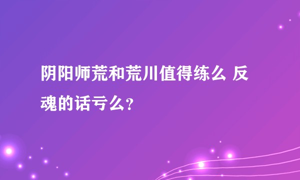 阴阳师荒和荒川值得练么 反魂的话亏么？