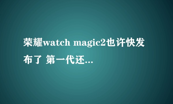 荣耀watch magic2也许快发布了 第一代还值得买吗？