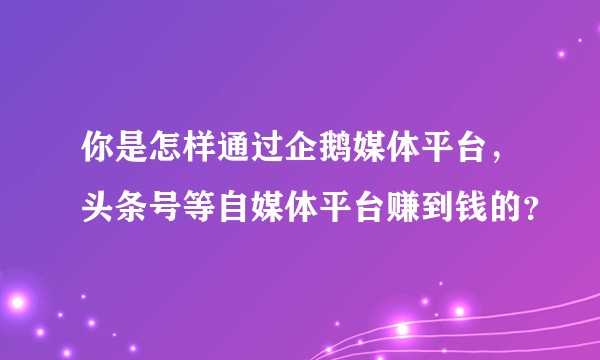 你是怎样通过企鹅媒体平台，头条号等自媒体平台赚到钱的？