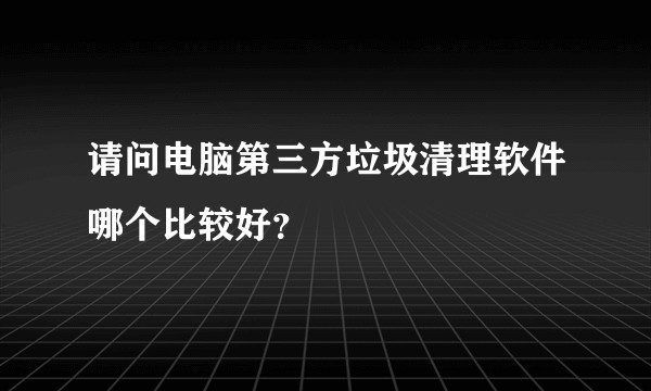 请问电脑第三方垃圾清理软件哪个比较好？