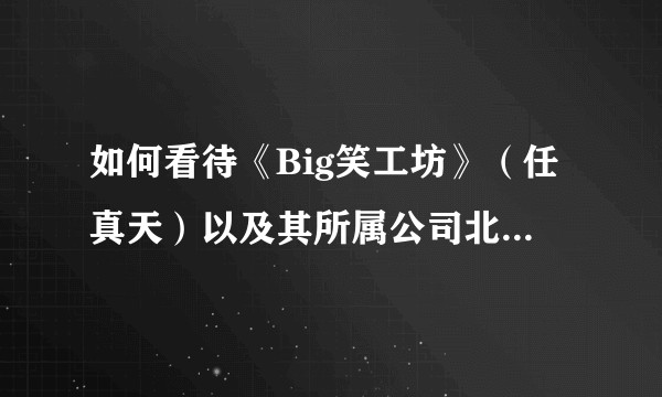 如何看待《Big笑工坊》（任真天）以及其所属公司北京唐唐互动影视文化有限公司实际运营情况？