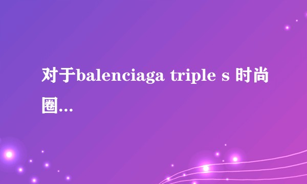 对于balenciaga triple s 时尚圈走红霸占的看法与了解?