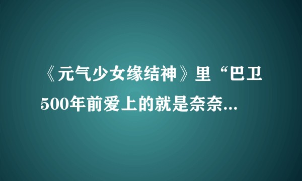 《元气少女缘结神》里“巴卫500年前爱上的就是奈奈生”，你觉得符合逻辑吗？请附带分析。