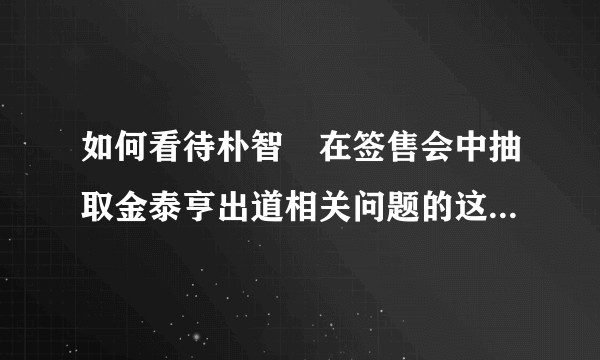 如何看待朴智旻在签售会中抽取金泰亨出道相关问题的这一举动？