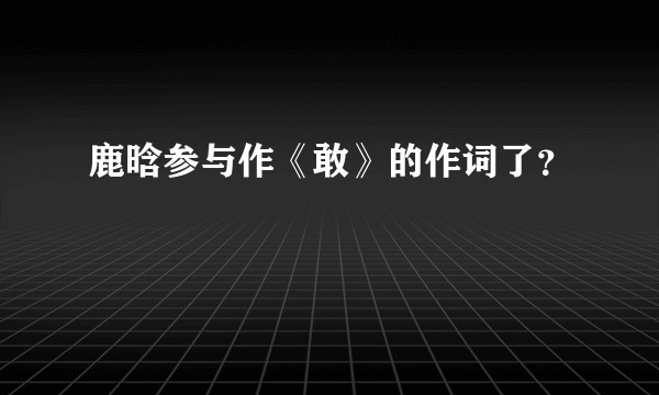 鹿晗参与作《敢》的作词了？