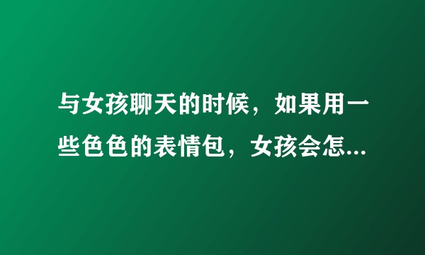 与女孩聊天的时候，如果用一些色色的表情包，女孩会怎么想？有情趣还是变态？