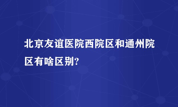 北京友谊医院西院区和通州院区有啥区别?
