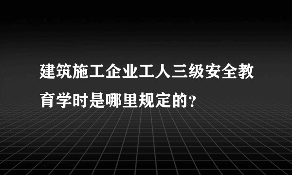建筑施工企业工人三级安全教育学时是哪里规定的？