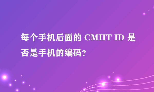 每个手机后面的 CMIIT ID 是否是手机的编码？