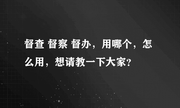督查 督察 督办，用哪个，怎么用，想请教一下大家？