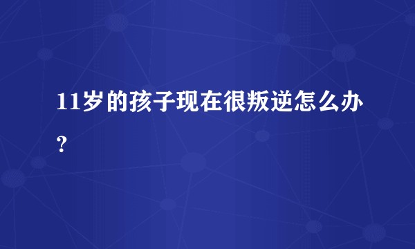 11岁的孩子现在很叛逆怎么办？