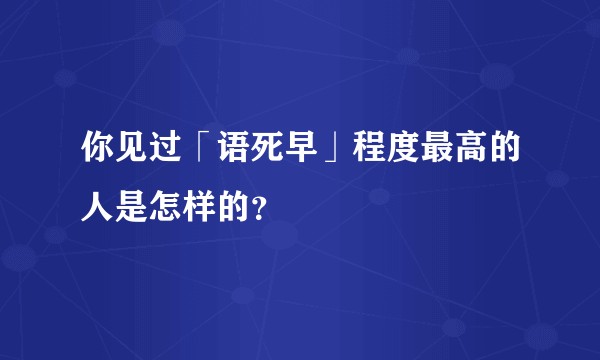你见过「语死早」程度最高的人是怎样的？