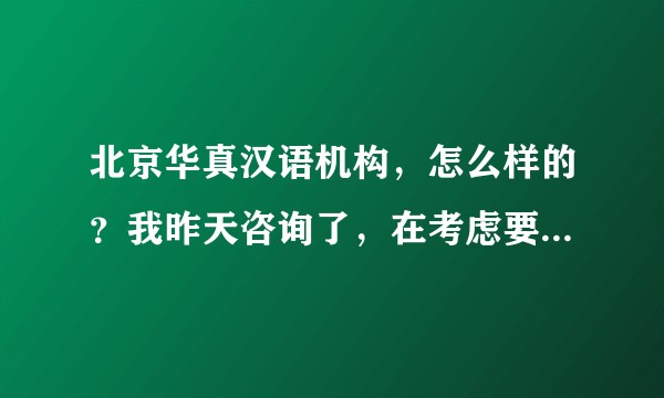 北京华真汉语机构，怎么样的？我昨天咨询了，在考虑要不要报名学习？