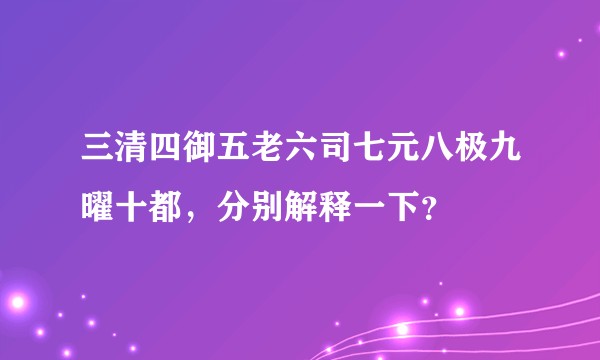 三清四御五老六司七元八极九曜十都，分别解释一下？