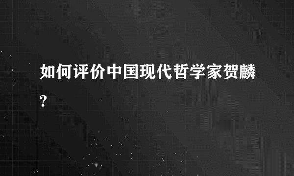 如何评价中国现代哲学家贺麟?