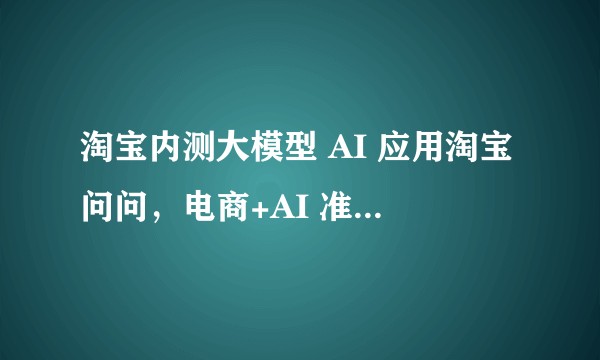 淘宝内测大模型 AI 应用淘宝问问，电商+AI 准备怎么玩？