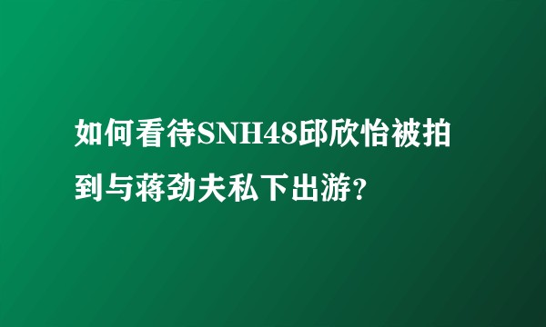 如何看待SNH48邱欣怡被拍到与蒋劲夫私下出游?
